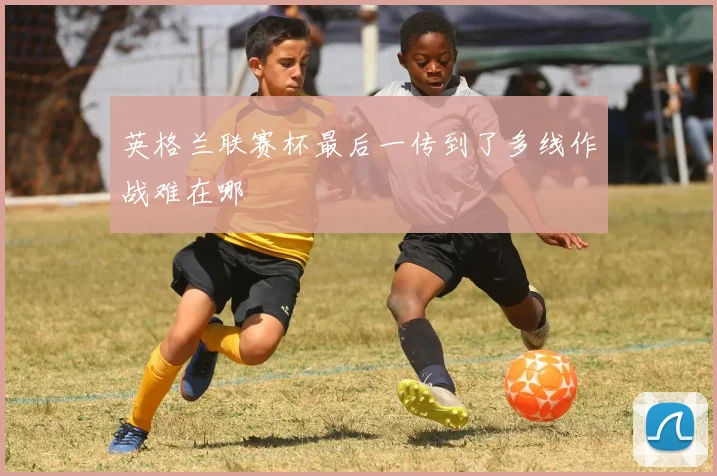 英格兰联赛杯最后一传到了多线作战难在哪