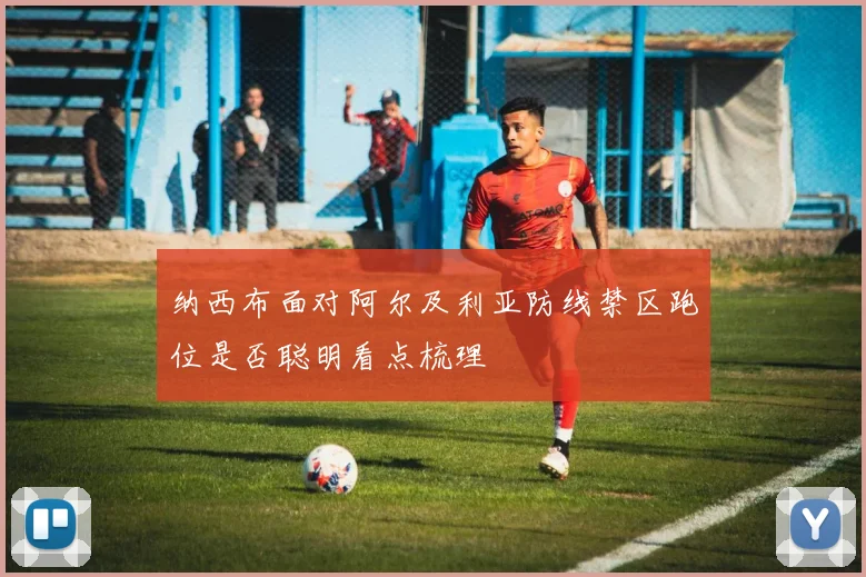 纳西布面对阿尔及利亚防线禁区跑位是否聪明看点梳理