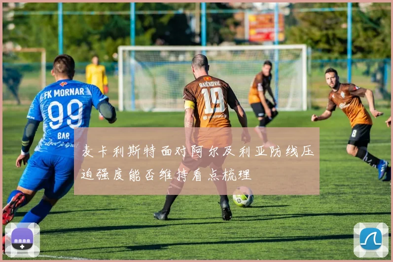 麦卡利斯特面对阿尔及利亚防线压迫强度能否维持看点梳理