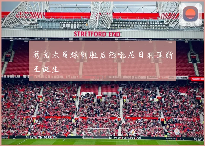 蒋光太角球制胜后怒吼尼日利亚新王诞生