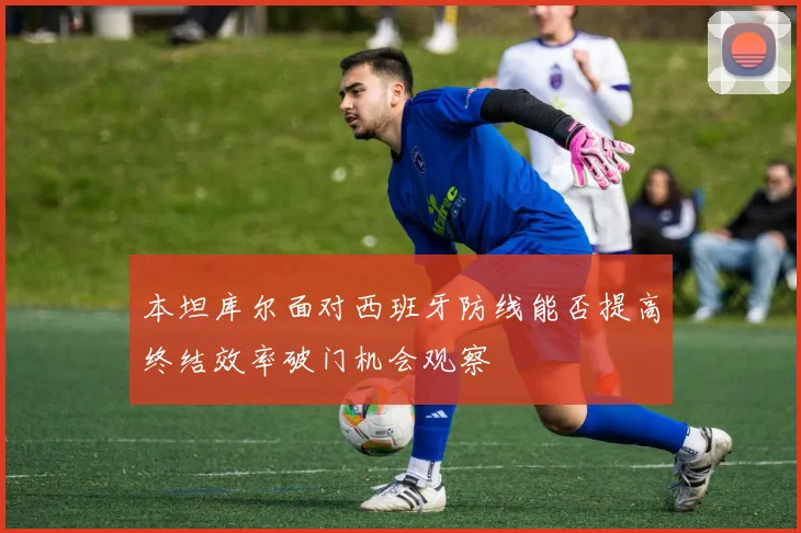 本坦库尔面对西班牙防线能否提高终结效率破门机会观察