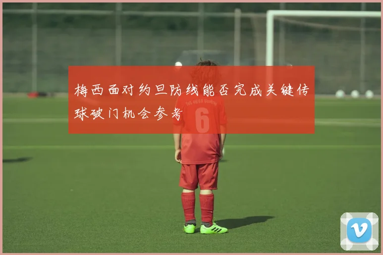 梅西面对约旦防线能否完成关键传球破门机会参考