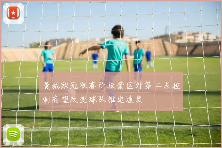 曼城欧冠联赛阶段禁区外第二点控制有望改变球队推进速度