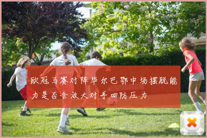 欧冠马赛对阵毕尔巴鄂中场摆脱能力是否会放大对手回防压力
